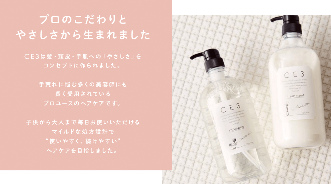 プロのこだわりとやさしさから生まれました。CE3は髪・頭皮・手肌への「やさしさ」をコンセプトに作られました。手荒れに悩む多くの美容師にも長く愛用されているプロユースのヘアケアです。子供から大人まで毎日お使いいただけるマイルドな処方設計で"使いやすく、続けやすい"ヘアケアを目指しました。